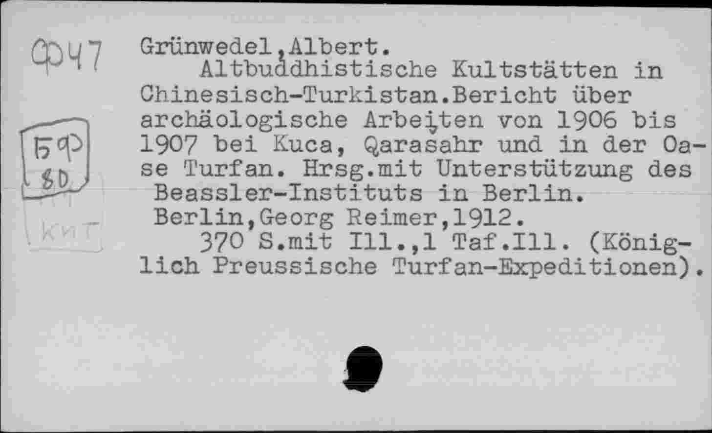 ﻿ФЧ7
Grünwedel.Albert.
Altbuddhistische Kultstätten in Ghinesisch-Turkistan.Bericht über archäologische Arbeiten von 1906 bis 1907 bei Kuca, Qarasahr und in der Oase Turfan. Hrsg.mit Unterstützung des Beassler-Instituts in Berlin. Berlin,Georg Reimer,1912.
37О S.mit Ill.,l Taf.111. (Königlich Preussische Turfan-Expeditionen).